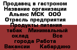 Продавец в гастроном › Название организации ­ Альянс-МСК, ООО › Отрасль предприятия ­ Продукты питания, табак › Минимальный оклад ­ 26 000 - Все города Работа » Вакансии   . Кабардино-Балкарская респ.,Нальчик г.